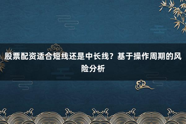 股票配资适合短线还是中长线？基于操作周期的风险分析