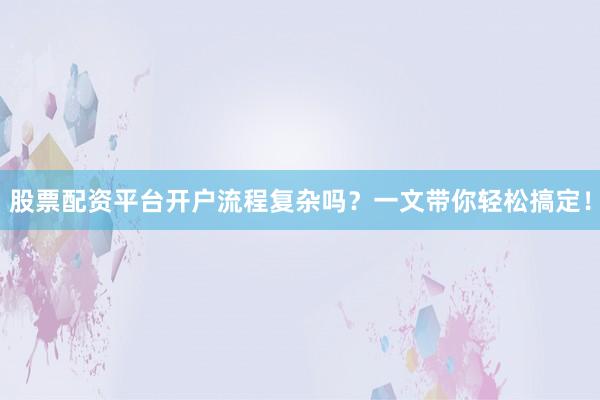 股票配资平台开户流程复杂吗？一文带你轻松搞定！