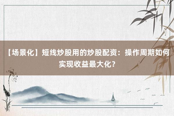 【场景化】短线炒股用的炒股配资：操作周期如何实现收益最大化？