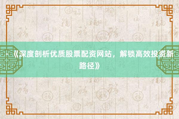 - 《深度剖析优质股票配资网站，解锁高效投资新路径》