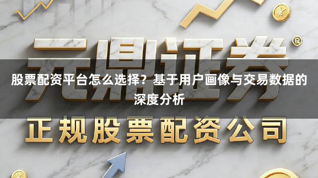 股票配资平台怎么选择？基于用户画像与交易数据的深度分析