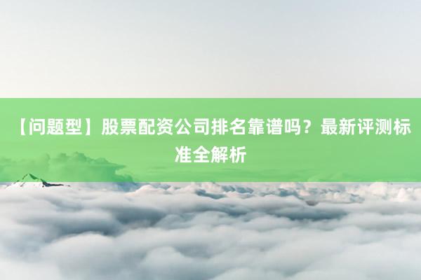 【问题型】股票配资公司排名靠谱吗？最新评测标准全解析
