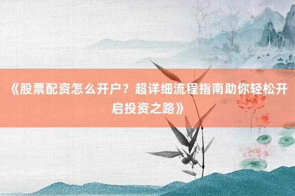 《股票配资怎么开户？超详细流程指南助你轻松开启投资之路》