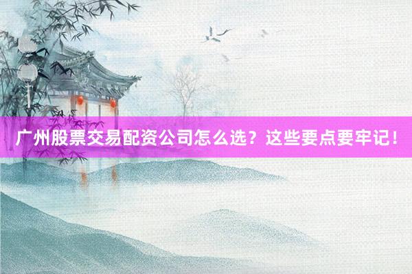 广州股票交易配资公司怎么选？这些要点要牢记！