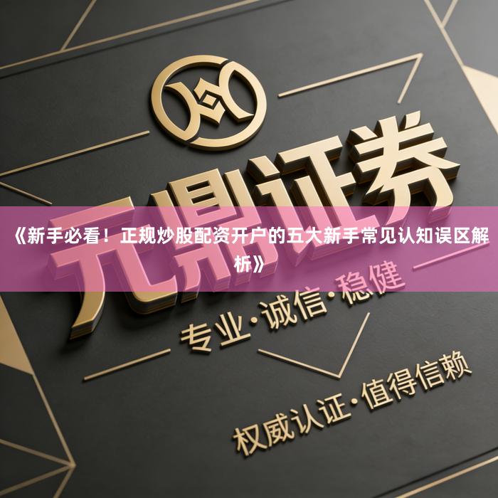 《新手必看！正规炒股配资开户的五大新手常见认知误区解析》