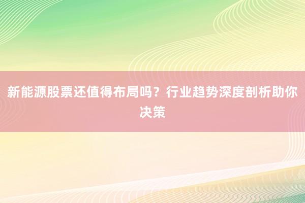 新能源股票还值得布局吗？行业趋势深度剖析助你决策