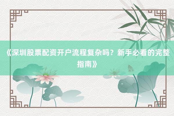 《深圳股票配资开户流程复杂吗？新手必看的完整指南》