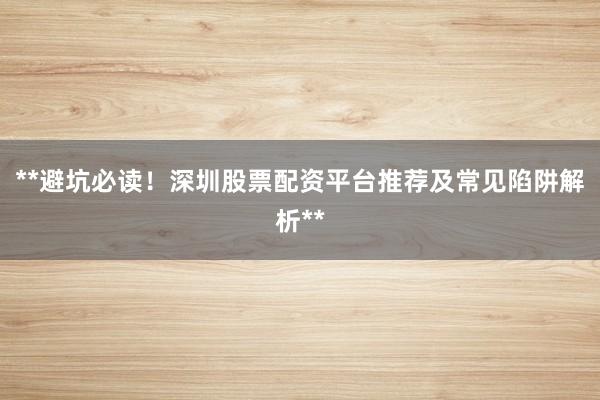 **避坑必读！深圳股票配资平台推荐及常见陷阱解析**