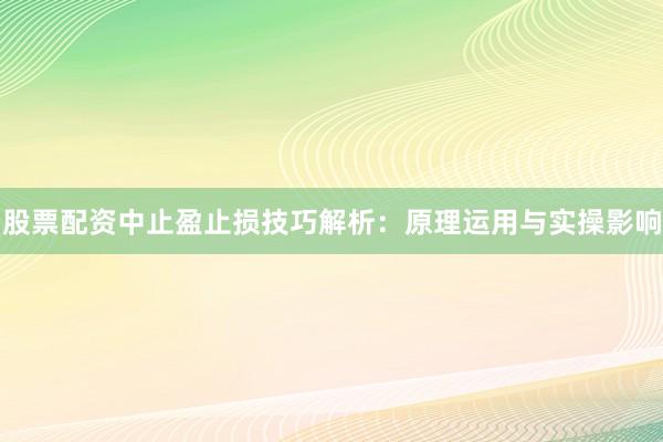 股票配资中止盈止损技巧解析：原理运用与实操影响