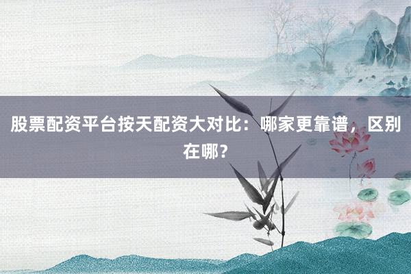 股票配资平台按天配资大对比：哪家更靠谱，区别在哪？