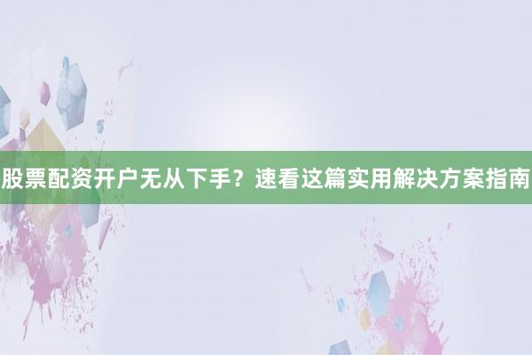 股票配资开户无从下手？速看这篇实用解决方案指南
