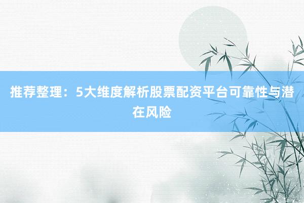 推荐整理：5大维度解析股票配资平台可靠性与潜在风险