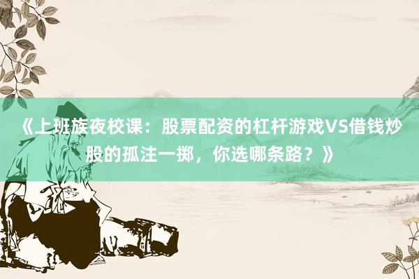 《上班族夜校课：股票配资的杠杆游戏VS借钱炒股的孤注一掷，你选哪条路？》