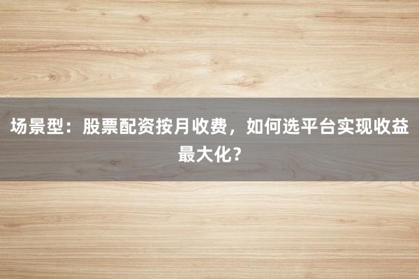 场景型：股票配资按月收费，如何选平台实现收益最大化？