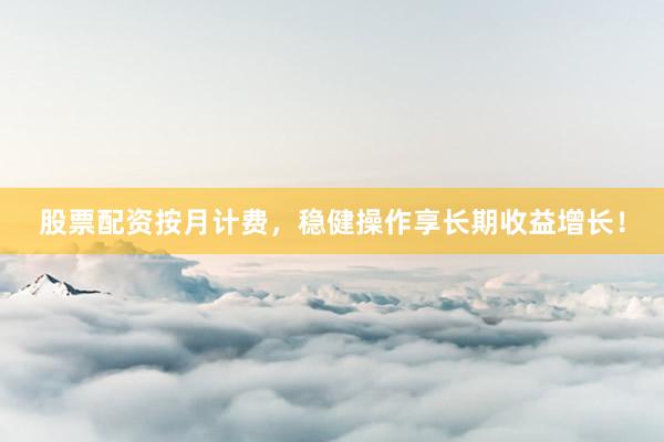 股票配资按月计费，稳健操作享长期收益增长！